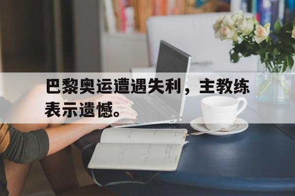 半岛.体育（中国）-巴黎奥运遭遇失利，主教练表示遗憾。