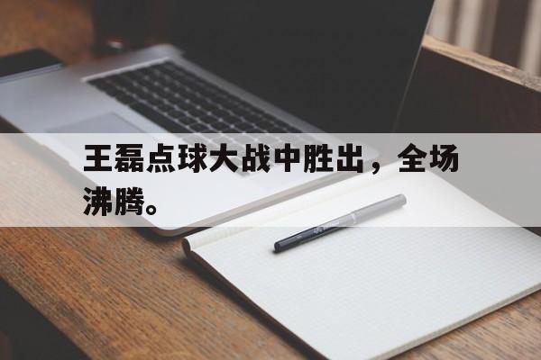 半岛.体育（中国）-王磊点球大战中胜出，全场沸腾。