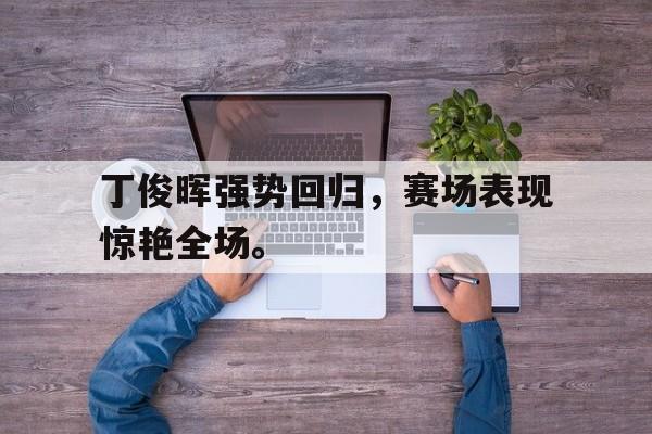 半岛.体育-丁俊晖强势回归，赛场表现惊艳全场。