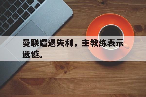 半岛.体育-曼联遭遇失利，主教练表示遗憾。