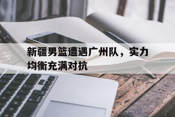 半岛.体育（中国）-新疆男篮遭遇广州队，实力均衡充满对抗