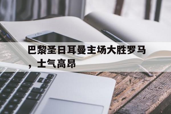 半岛.体育-巴黎圣日耳曼主场大胜罗马，士气高昂