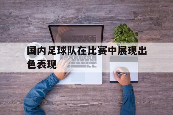 半岛.体育（中国）-国内足球队在比赛中展现出色表现