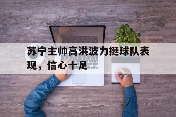 半岛.体育（中国）-苏宁主帅高洪波力挺球队表现，信心十足