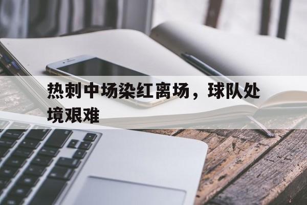 半岛.体育（中国）-热刺中场染红离场，球队处境艰难