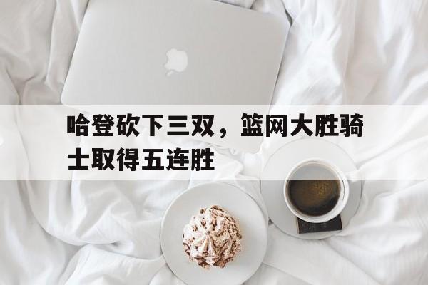 半岛.体育-哈登砍下三双，篮网大胜骑士取得五连胜